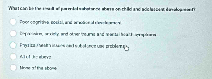 What can be the result of parental substance abuse on child and adolescent development?
Poor cognitive, social, and emotional development
Depression, anxiety, and other trauma and mental health symptoms
Physical/health issues and substance use problems
All of the above
None of the above