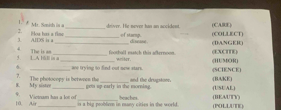 Mr. Smith is a _(CARE) 
driver. He never has an accident. 
2. Hoa has a fine _of stamp. (COLLECT) 
3. AIDS is a _disease. 
(DANGER) 
4. The is an _(EXCITE) 
football match this afternoon. 
5. L.A Hill is a _writer. (HUMOR) 
6. _are trying to find out new stars. (SCIENCE) 
7. The photocopy is between the _and the drugstore. (BAKE) 
8. My sister_ gets up early in the morning. (USUAL) 
9. Vietnam has a lot of _beaches. (BEAUTY) 
10. Air_ is a big problem in many cities in the world. (POLLUTE)