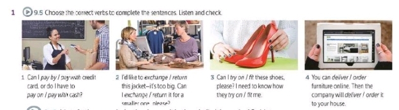 1 9.5 Choose the comect verbs to complete the sentences. Listen and check. 
1 Can I pay by / pay with credit 2 I'd like to exchange / return 3 Can I try on / fit these shoes, 4 You can deliver I order 
card, or do I have to this jacket--i t's too big. Can please? I need to know how furniture online. Then the 
pay on / pay with cash? I exchange / return it for a they try on / fit me. company will defiver ! order it 
smaller one please? to your house.