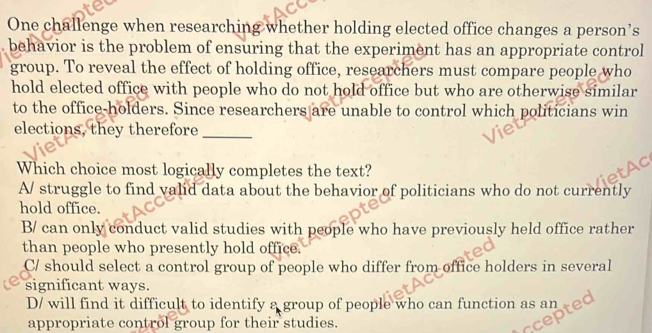 One challenge when researching whether holding elected office changes a person’s
behavior is the problem of ensuring that the experiment has an appropriate control
group. To reveal the effect of holding office, researchers must compare people who
hold elected office with people who do not hold office but who are otherwise similar
to the office-holders. Since researchers are unable to control which politicians win
elections, they therefore_
Which choice most logically completes the text?
A/ struggle to find valid data about the behavior of politicians who do not currently
hold office.
B/ can only conduct valid studies with people who have previously held office rather
than people who presently hold office.
C/ should select a control group of people who differ from office holders in several
significant ways.
D/ will find it difficult to identify a group of people who can function as an
appropriate control group for their studies.