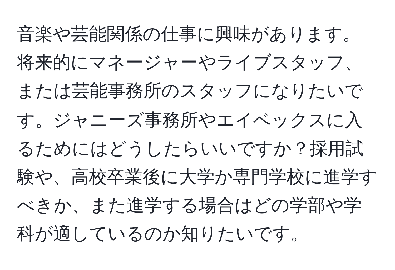 音楽や芸能関係の仕事に興味があります。将来的にマネージャーやライブスタッフ、または芸能事務所のスタッフになりたいです。ジャニーズ事務所やエイベックスに入るためにはどうしたらいいですか？採用試験や、高校卒業後に大学か専門学校に進学すべきか、また進学する場合はどの学部や学科が適しているのか知りたいです。