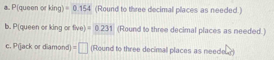 P(queen or king) =0.154 (Round to three decimal places as needed.) 
b. P(queen or king or five) =0.231 (Round to three decimal places as needed.) 
c. P(jack or diamond) =□ (Round to three decimal places as needeL)