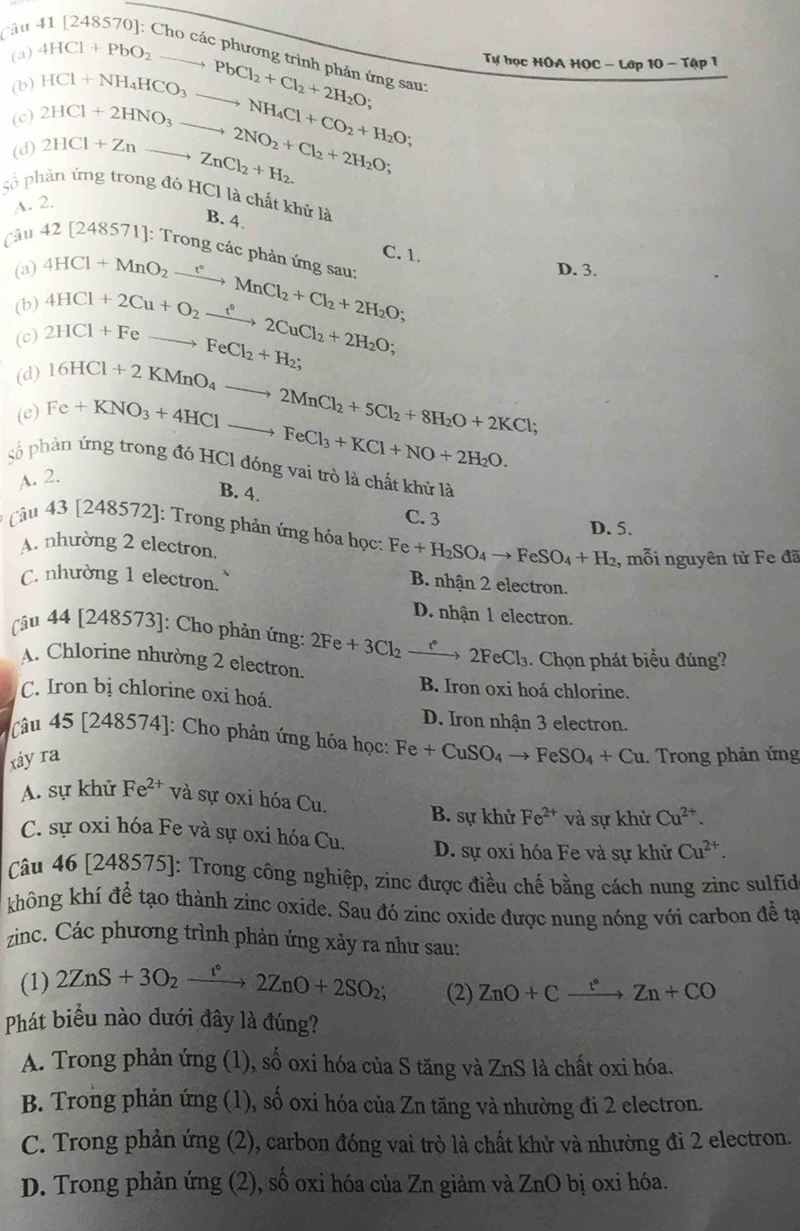 Câu
(a)
Tự học HOA HOC - Lớp 10 - Tập 1
(b) 4HCl+PbO_2to PbCl_2+Cl_2+2H_2O; ng sau:
(c) HCl+NH_4HCO_3to NH_4Cl+CO_2+H_2O;
(d) 2HCl+2HNO_3to 2NO_2+Cl_2+2H_2O; 2HCl+Znto ZnCl_2+H_2.
Số phân ứng trong đó HCl là chất khử là
A. 2.
B. 4.
Câu 42 [248571]: Trong các phản ứng sau:
(a) D. 3.
(b) 4HCl+MnO_2xrightarrow t°MnCl_2+Cl_2+2H_2O; C. 1.
(c) 2HCl+Feto FeCl_2+H_2; 4HCl+2Cu+O_2xrightarrow t°2CuCl_2+2H_2O;
(d)
(e) 16HCl+2KMnO_4to 2MnCl_2+5Cl_2+8H_2O+2KCl;
Fe+KNO_3+4HClto FeCl_3+KCl+NO+2H_2O.
số phản ứng trong đó HCl đóng vai trò là chất khủ là
A. 2.
B. 4.
C. 3
D. 5.
Câu 43 [248572]: Trong phản ứng hóa học: Fe+H_2SO_4to FeSO_4+H_2 , mỗi nguyên tử Fe đã
A. nhường 2 electron.
C. nhường 1 electron.
B. nhận 2 electron.
D. nhận 1 electron.
Câu 44[24857 3]: Cho phản ứng: 2Fe+3Cl_2xrightarrow f°2FeCl_3. Chọn phát biểu đúng?
A. Chlorine nhường 2 electron.
B. Iron oxi hoá chlorine.
C. Iron bị chlorine oxi hoá.
D. Iron nhận 3 electron.
Câu 45[248574] : Cho phản ứng hóa học: Fe+CuSO_4to FeSO_4+Cu
xảy ra . Trong phản ứng
A. sự khử Fe^(2+) và sự oxi hóa Cu.
B. sự khử Fe^(2+) và sự khử Cu^(2+).
C. sự oxi hóa Fe và sự oxi hóa Cu. D. sự oxi hóa Fe và sự khử Cu^(2+).
Câu 46 [ 248575] ]: Trong công nghiệp, zinc được điều chế bằng cách nung zinc sulfid
không khí để tạo thành zinc oxide. Sau đó zinc oxide được nung nóng với carbon để tạ
zinc. Các phương trình phản ứng xảy ra như sau:
(1) 2ZnS+3O_2xrightarrow t°2ZnO+2SO_2; (2) ZnO+Cxrightarrow :Zn+CO
Phát biểu nào đưới đây là đúng?
A. Trong phản ứng (1), số oxi hóa của S tăng và ZnS là chất oxi hóa.
B. Trong phản ứng (1), số oxi hóa của Zn tăng và nhường đi 2 electron.
C. Trong phản ứng (2), carbon đóng vai trò là chất khử và nhường đi 2 electron.
D. Trong phản ứng (2), số oxi hóa của Zn giảm và ZnO bị oxi hóa.