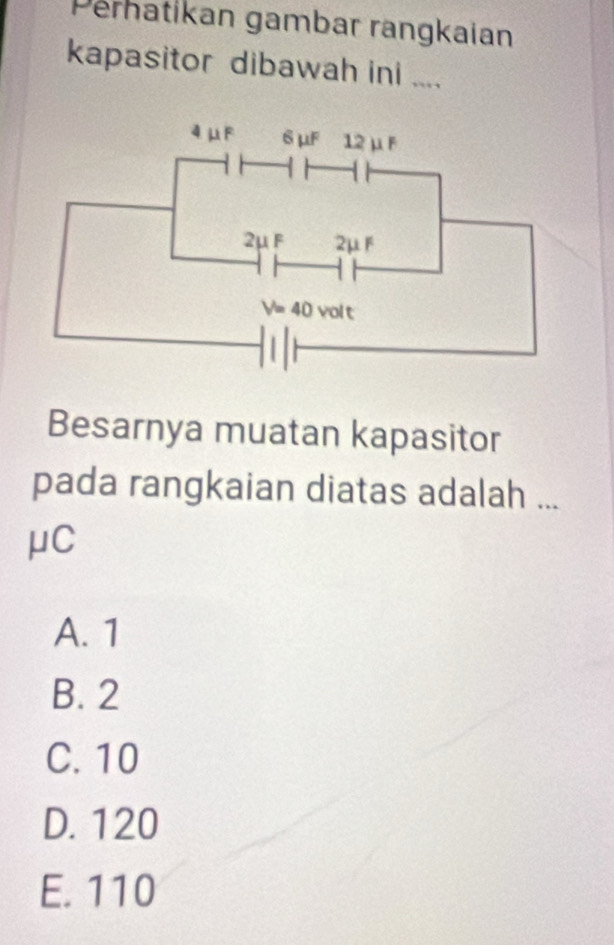 Perhatikan gambar rangkaian
kapasitor dibawah ini ....
Besarnya muatan kapasitor
pada rangkaian diatas adalah ...
μC
A. 1
B. 2
C. 10
D. 120
E. 110