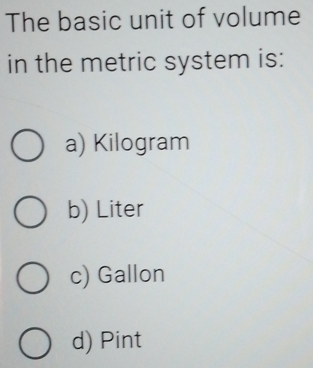 The basic unit of volume
in the metric system is:
a) Kilogram
b) Liter
c) Gallon
d) Pint