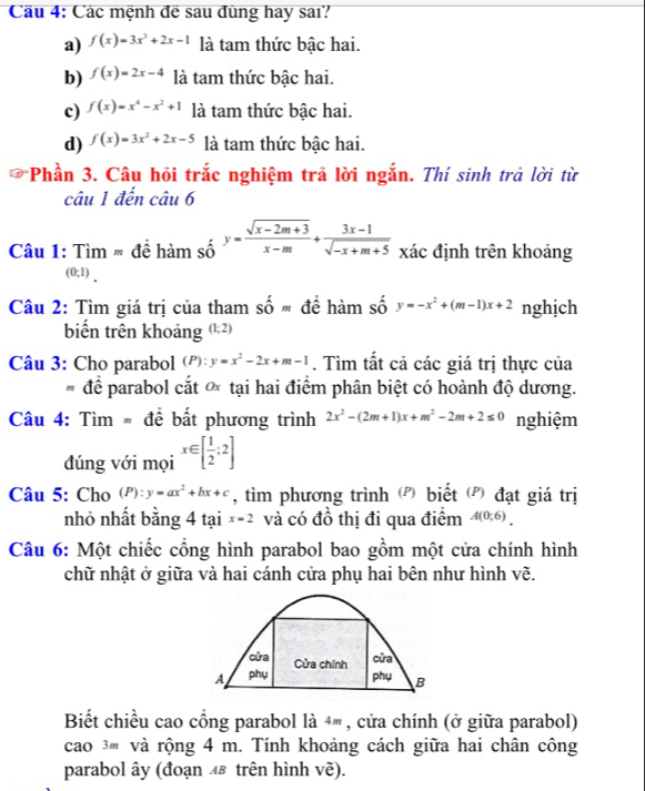 Cầu 4: Các mệnh đề sau đùng hay sai?
a) f(x)=3x^3+2x-1 là tam thức bậc hai.
b) f(x)=2x-4 là tam thức bậc hai.
c) f(x)=x^4-x^2+1 là tam thức bậc hai.
d) f(x)=3x^2+2x-5 là tam thức bậc hai.
*Phần 3. Câu hỏi trắc nghiệm trả lời ngắn. Thí sinh trả lời từ
câu 1 đến chat au6
Câu 1: Tìm # để hàm số y= (sqrt(x-2m+3))/x-m + (3x-1)/sqrt(-x+m+5)  xác định trên khoảng
(0;1) .
Câu 2: Tìm giá trị của tham Shat Om để hàm số y=-x^2+(m-1)x+2 nghịch
biến trên khoảng (1;2)
Câu 3: Cho parabol (P):y=x^2-2x+m-1. Tìm tất cả các giá trị thực của
# để parabol cắt * tại hai điểm phân biệt có hoành độ dương.
Câu 4: Tìm  đề bất phương trình 2x^2-(2m+1)x+m^2-2m+2≤ 0 nghiệm
đúng với mọi x∈ [ 1/2 ;2]
Câu 5: Cho (P):y=ax^2+bx+c , tìm phương trình (Đ) biết (đ) đạt giá trị
nhỏ nhất bằng 4 tại x=2 và có đồ thị đi qua điểm A(0;6).
Câu 6: Một chiếc cổng hình parabol bao gồm một cửa chính hình
chữ nhật ở giữa và hai cánh cửa phụ hai bên như hình vẽ.
cửa Cửa chính
cửa
A phụ phụ B
Biết chiều cao cổng parabol là 4® , cửa chính (ở giữa parabol)
cao 3 và rộng 4 m. Tính khoảng cách giữa hai chân công
parabol ây (đoạn ◢& trên hình vẽ).