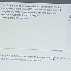 The circle graph shows a breakdown of spending for the 
average household using 365 days worked as a basis of 
comparison. What percentage of work time does the 
average household spend paying for H 
H 
clothing and accessories? 0 
Paying for clothing and accessories accounts for D 96 of work time. 
Round to one decimal place as needed.]