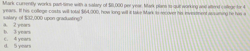 Mark currently works part-time with a salary of $8,000 per year. Mark plans to quit working and attend college for 4
years. If his college costs will total $64,000, how long will it take Mark to recover his investment assuming he has a
salary of $32,000 upon graduating?
a. 2 years
b. 3 years
c. 4 years
d. 5 years