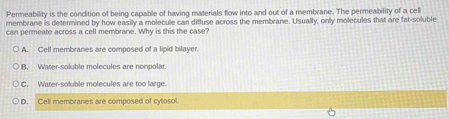 Permeability is the condition of being capable of having materials flow into and out of a membrane. The permeability of a cell
membrane is determined by how easily a molecule can diffuse across the membrane. Usually, only molecules that are fat-soluble
can permeate across a cell membrane. Why is this the case?
A. Cell membranes are composed of a lipid bilayer.
B. Water-soluble molecules are nonpolar.
C. Water-soluble molecules are too large.
D. Cell membranes are composed of cytosol.