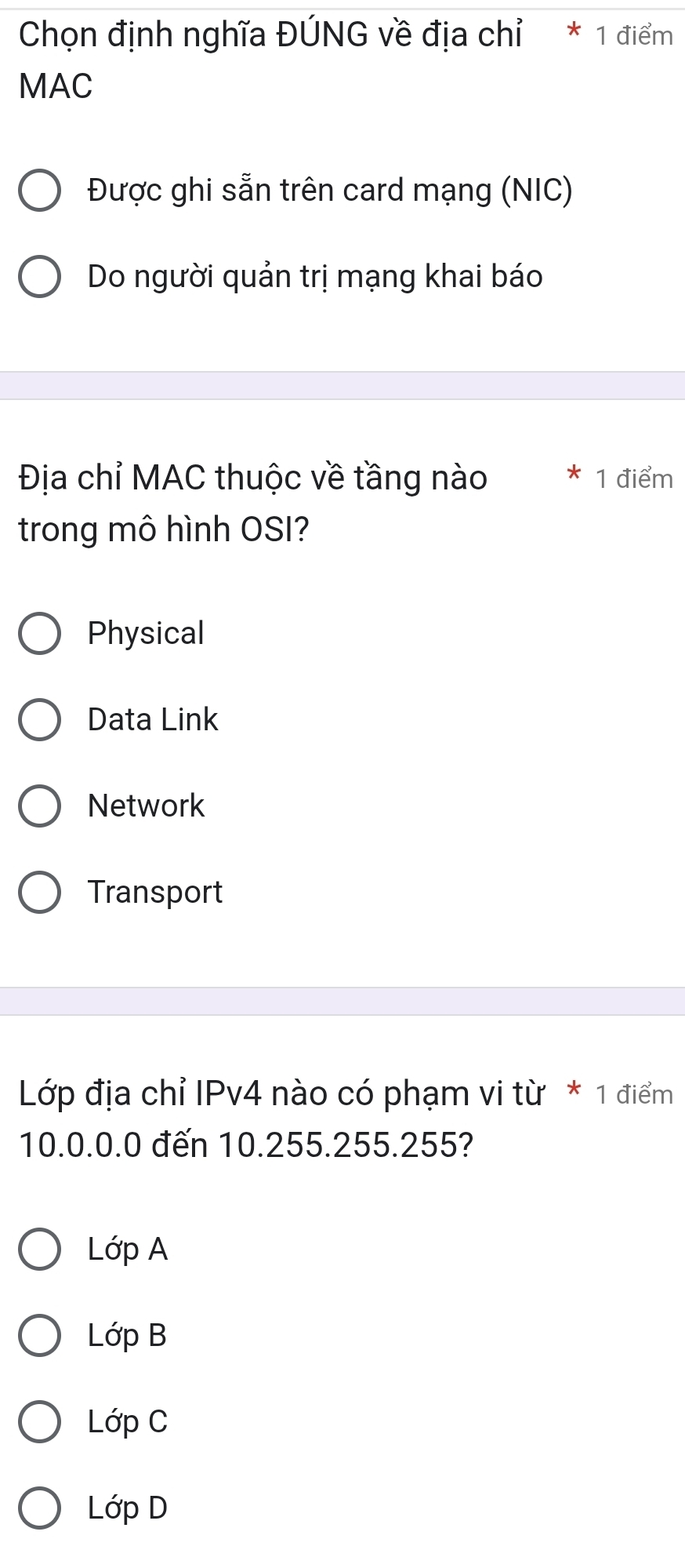 Chọn định nghĩa ĐÚNG về địa chỉ * 1 điểm
MAC
Được ghi sẵn trên card mạng (NIC)
Do người quản trị mạng khai báo
Địa chỉ MAC thuộc về tầng nào * 1 điểm
trong mô hình OSI?
Physical
Data Link
Network
Transport
Lớp địa chỉ IPv4 nào có phạm vi từ * 1 điểm
10.0.0.0 đến 10.255.255.255?
Loverline OpA
Loverline OpB
LdpC
LdpD