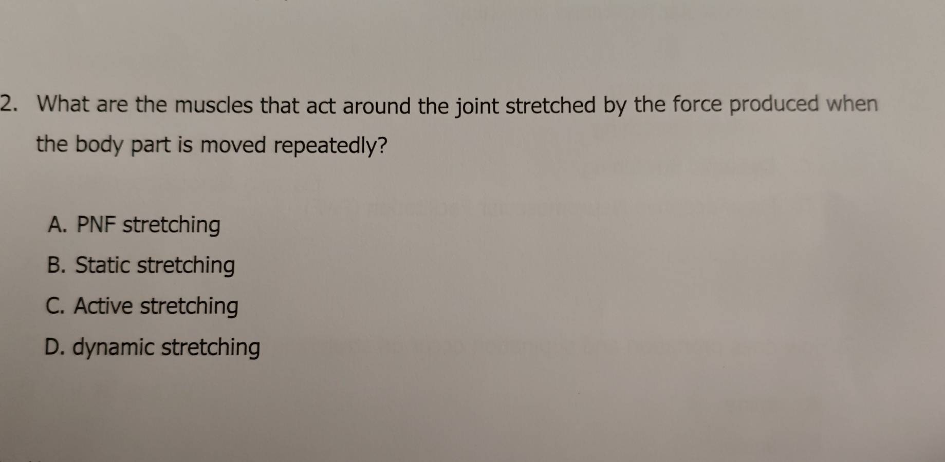 What are the muscles that act around the joint stretched by the force produced when
the body part is moved repeatedly?
A. PNF stretching
B. Static stretching
C. Active stretching
D. dynamic stretching