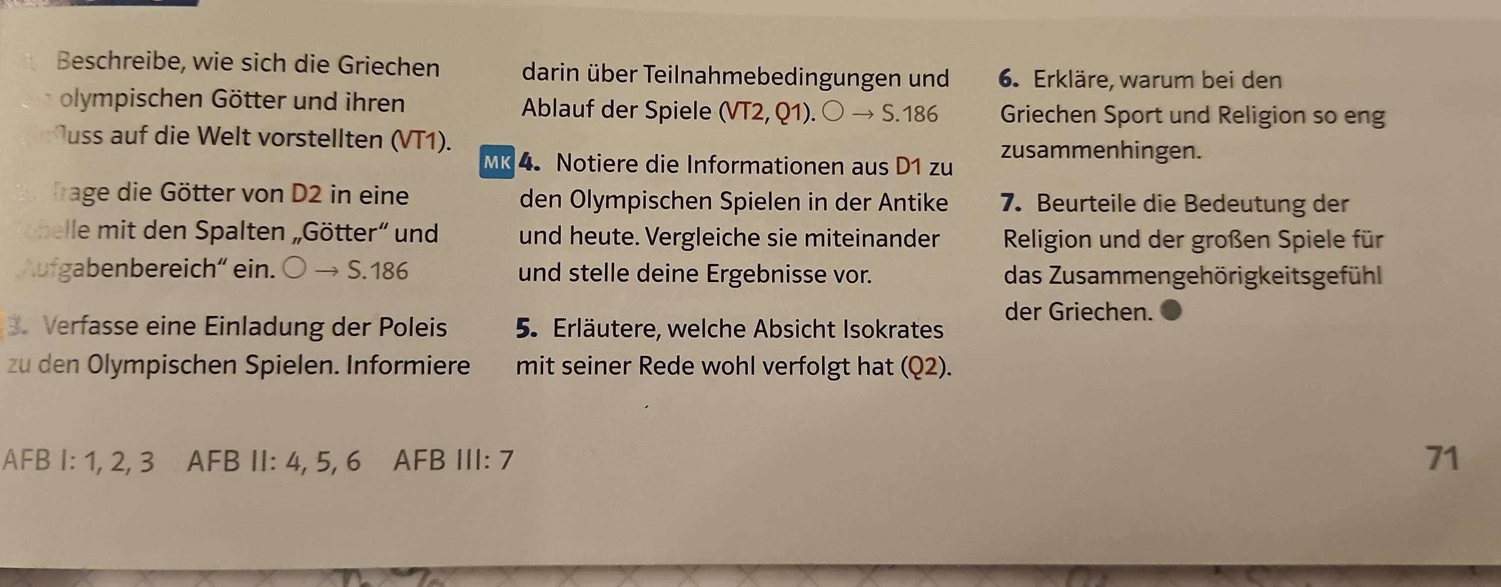 Beschreibe, wie sich die Griechen darin über Teilnahmebedingungen und 6. Erkläre, warum bei den 
olympischen Götter und ihren Ablauf der Spiele (VT2,Q1).bigcirc to $.186 Griechen Sport und Religion so eng 
uss auf die Welt vorstellten (VT1). 
MK 4.Notiere die Informationen aus D1 zu zusammenhingen. 
Trage die Götter von D2 in eine den Olympischen Spielen in der Antike 7. Beurteile die Bedeutung der 
l it den Spalten Götter und und heute. Vergleiche sie miteinander Religion und der großen Spiele für 
Aufgabenbereich' ein. Oto 5.186 und stelle deine Ergebnisse vor. das Zusammengehörigkeitsgefühl 
der Griechen. 
Verfasse eine Einladung der Poleis 5. Erläutere, welche Absicht Isokrates 
zu den Olympischen Spielen. Informiere mit seiner Rede wohl verfolgt hat (Q2). 
AFB I: 1, 2, 3 AFB II: 4, 5, 6 AFB III: 7 71