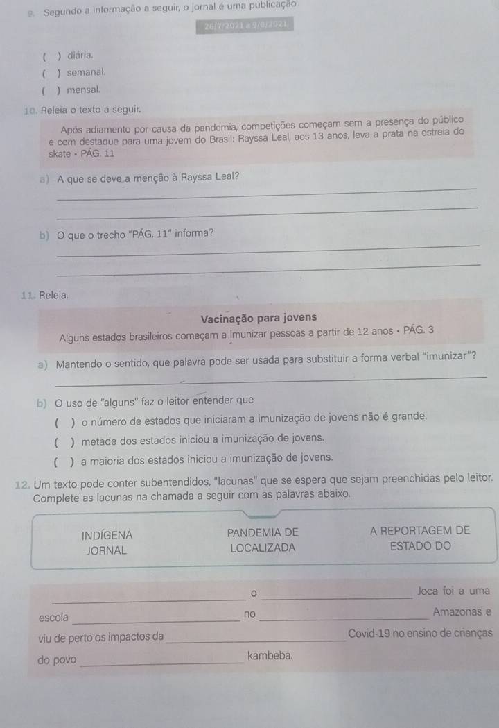 Segundo a informação a seguir, o jornal é uma publicação
26/7/2021a9/8)2021
 ) diária.
 ) semanal.
( ) mensal.
10. Releia o texto a seguir.
Após adiamento por causa da pandemia, competições começam sem a presença do público
e com destaque para uma jovem do Brasil: Rayssa Leal, aos 13 anos, leva a prata na estreia do
skate • PÁG. 11
_
a) A que se deve a menção à Rayssa Leal?
_
_
b) O que o trecho "PÁG. 11'' informa?
_
11. Releia.
Vacinação para jovens
Alguns estados brasileiros começam a imunizar pessoas a partir de 12 anos • PÁG. 3
_
a) Mantendo o sentido, que palavra pode ser usada para substituir a forma verbal “imunizar”?
b) O uso de 'alguns' faz o leitor entender que
( ) o número de estados que iniciaram a imunização de jovens não é grande.
( ) metade dos estados iniciou a imunização de jovens.
 ) a maioria dos estados iniciou a imunização de jovens.
12. Um texto pode conter subentendidos, "lacunas" que se espera que sejam preenchidas pelo leitor.
Complete as lacunas na chamada a seguir com as palavras abaixo.
INDÍGENA PANDEMIA DE A REPORTAGEM DE
JORNAL LOCALIZADA ESTADO DO
_
_。
Joca foi a uma
escola_
no_
Amazonas e
viu de perto os impactos da _Covid-19 no ensino de crianças
do povo_ kambeba.