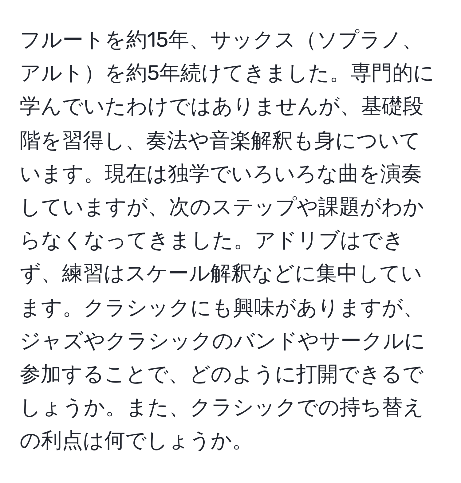 フルートを約15年、サックスソプラノ、アルトを約5年続けてきました。専門的に学んでいたわけではありませんが、基礎段階を習得し、奏法や音楽解釈も身についています。現在は独学でいろいろな曲を演奏していますが、次のステップや課題がわからなくなってきました。アドリブはできず、練習はスケール解釈などに集中しています。クラシックにも興味がありますが、ジャズやクラシックのバンドやサークルに参加することで、どのように打開できるでしょうか。また、クラシックでの持ち替えの利点は何でしょうか。