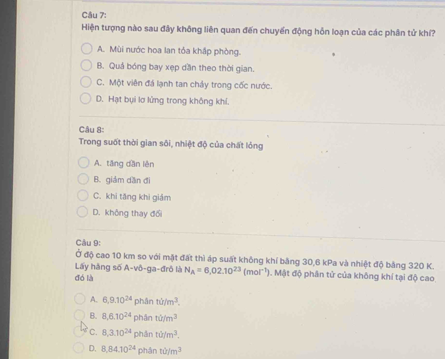 Hiện tượng nào sau đây không liên quan đến chuyển động hỗn loạn của các phân tử khí?
A. Mùi nước hoa lan tỏa khắp phòng.
B. Quá bóng bay xẹp dần theo thời gian.
C. Một viên đá lạnh tan chảy trong cốc nước.
D. Hạt bụi lơ lửng trong không khí.
Câu 8:
Trong suốt thời gian sôi, nhiệt độ của chất lỏng
A. tăng dần lên
B. giảm dần đi
C. khi tăng khi giảm
D. không thay đổi
Câu 9:
Ở độ cao 10 km so với mặt đất thì áp suất không khí bằng 30, 6 kPa và nhiệt độ bằng 320 K.
Lấy hằng số A-vô-ga-đrô là N_A=6,02.10^(23)(mol^(-1)) 0. Mật độ phân tử của không khí tại độ cao,
đó là
A. 6, 9.10^(24) phân ti/m^3.
B. 8, 6.10^(24) phân ti/m^3
C. 8,3.10^(24) phân tir/m^3.
D. 8,84.10^(24) phân ti/m^3