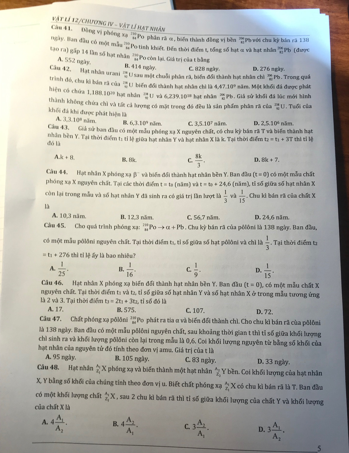 vật lí 12/chương IV - vật lí hạt nhân
Câu 41. Đồng vị phóng xạ ²Po phân rã α, biến thành đồng vị bền beginarrayr 206 82endarray Pb với chu kỳ bán rã 138
ngày. Ban đầu có một mẫu beginarrayr 210 84endarray Po tinh khiết. Đến thời điểm t, tổng số hạt α và hạt nhân beginarrayr 206 82endarray Pb (được
tạo ra) gấp 14 lần số hạt nhân beginarrayr 210 84endarray Po còn lại. Giá trị của t bằng
A. 552 ngày. B. 414 ngày.
C. 828 ngày. D. 276 ngày.
Câu 42. Hạt nhân urani  238/92  U sau một chuỗi phân rã, biến đổi thành hạt nhân chì beginarrayr 20 8endarray Pb . Trong quá
trình đó, chu kì bán rã của beginarrayr 238 92endarray U biến đổi thành hạt nhân chì là 4,47.10^9 năm. Một khối đá được phát
hiện có chứa 1,188.10^(20) hạt nhân beginarrayr 238 92endarray U và 6,239.10^(18) hạt nhân beginarrayr 206 82endarray (Pb. Giả sử khối đá lúc mới hình
thành không chứa chì và tất cả lượng có mặt trong đó đều là sản phẩm phân rã của _(92)^(23) J. Tuổi của
khối đá khi được phát hiện là
A. 3,3.10^8 năm. B. 6,3.10^9 năm. C. 3,5.10^7 năm. D. 2,5.10^6 năm.
Câu 43. Giả sử ban đầu có một mẫu phóng xạ X nguyên chất, có chu kỳ bán rã T và biến thành hạt
nhân bền Y. Tại thời điểm t1 tỉ lệ giữa hạt nhân Y và hạt nhân X là k. Tại thời điểm t_2=t_1+3T thì tỉ lệ
đó là
A.k+8.
B. 8k. C.  8k/3 .
D. 8k+7.
Câu 44. Hạt nhân X phóng xạ beta^- và biến đổi thành hat nhân bền Y. Ban đầu (t=0) có một mẫu chất
phóng xạ X nguyên chất. Tại các thời điểm t=t_0 (năm) và t=t_0+2 4,6 (năm), tỉ số giữa số hạt nhân X
còn lại trong mẫu và số hạt nhân Y đã sinh ra có giá trị lần lượt là  1/3  và  1/15 . Chu kì bán rã của chất X
là
A. 10,3 năm. B. 12,3 năm. C. 56,7 năm. D. 24,6 năm.
Câu 45. Cho quá trình phóng xạ: _(84)^(210)Poto alpha +Pb. Chu kỳ bán rã của pôlôni là 138 ngày. Ban đầu,
có một mẫu pôlôni nguyên chất. Tại thời điểm t1, tỉ số giữa số hạt pôlôni và chì là  1/3 . Tại thời điểm t2
=t_1+276 thì tỉ lệ ấy là bao nhiêu?
A.  1/25 .  1/16 .  1/9 .  1/15 .
B.
C.
D.
Câu 46. Hạt nhân X phóng xạ biến đổi thành hạt nhân bền Y. Ban đầu (t=0) , có một mẫu chất X
nguyên chất. Tại thời điểm t1 và t2, tỉ số giữa số hạt nhân Y và số hạt nhân X ở trong mẫu tương ứng
là 2 và 3. Tại thời điểm t_3=2t_1+3t_2 2, tỉ số đó là
A. 17. B. 575. C. 107. D. 72.
Câu 47. Chất phóng xạ pôlôni ²Po phát ra tia α và biến đổi thành chì. Cho chu kì bán rã cùa pôlôni
là 138 ngày. Ban đầu có một mẫu pôlôni nguyên chất, sau khoảng thời gian t thì tỉ số giữa khối lượng
chì sinh ra và khối lượng pôlôni còn lại trong mẫu là 0,6. Coi khối lượng nguyên từ bằng số khối của
hạt nhân của nguyên tử đó tính theo đơn vị amu. Giá trị của t là
A. 95 ngày. B. 105 ngày. C. 83 ngày. D. 33 ngày.
Câu 48. Hạt nhân _z_1^A_1X phóng xạ và biến thành một hạt nhân _Z_2^A_2 Y bền. Coi khối lượng của hạt nhân
X, Y bằng số khối của chúng tính theo đơn vị u. Biết chất phóng xạ _Z_1^A_1 X có chu kì bán rã là T. Ban đầu
có một khối lượng chất _z_1^A_1X , sau 2 chu kì bán rã thì tỉ số giữa khối lượng của chất Y và khối lượng
của chất X là
A. 4frac A_1A_2.
B. 4frac A_2A_1.
C. 3frac A_2A_1.
D. 3frac A_1A_2.
5