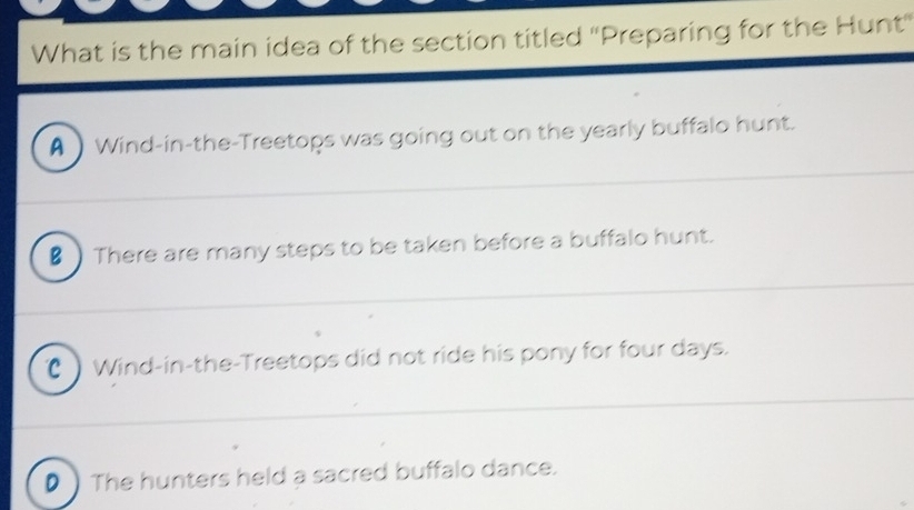 What is the main idea of the section titled ''Preparing for the Hunt'
A  Wind-in-the-Treetops was going out on the yearly buffalo hunt.
€) There are many steps to be taken before a buffalo hunt.
( Wind-in-the-Treetops did not ride his pony for four days.
D ) The hunters held a sacred buffalo dance.