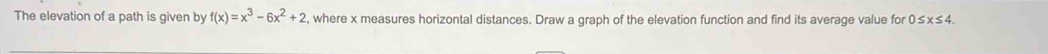 The elevation of a path is given by f(x)=x^3-6x^2+2 , where x measures horizontal distances. Draw a graph of the elevation function and find its average value for 0≤ x≤ 4.
