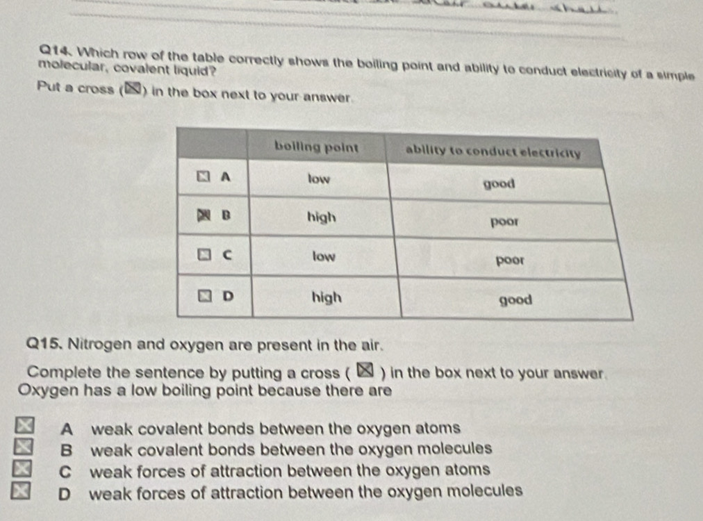 Which row of the table correctly shows the boiling point and ability to conduct electricity of a simple
molecular, covalent liquid?
Put a cross () in the box next to your answer.
Q15. Nitrogen and oxygen are present in the air.
Complete the sentence by putting a cross ( ★) in the box next to your answer.
Oxygen has a low boiling point because there are
A weak covalent bonds between the oxygen atoms
B weak covalent bonds between the oxygen molecules
C weak forces of attraction between the oxygen atoms
D weak forces of attraction between the oxygen molecules