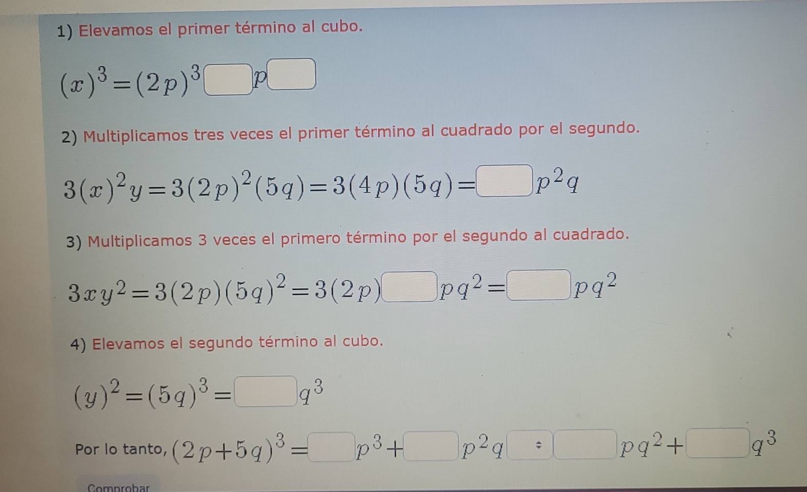 Elevamos el primer término al cubo.
(x)^3=(2p)^3□ p□
2) Multiplicamos tres veces el primer término al cuadrado por el segundo.
3(x)^2y=3(2p)^2(5q)=3(4p)(5q)=□ p^2q
3) Multiplicamos 3 veces el primero término por el segundo al cuadrado.
3xy^2=3(2p)(5q)^2=3(2p)□ pq^2=□ pq^2
4) Elevamos el segundo término al cubo.
(y)^2=(5q)^3=□ q^3
Por lo tanto, (2p+5q)^3=□ p^3+□ p^2q=□ pq^2+□ q^3
Comnrobar