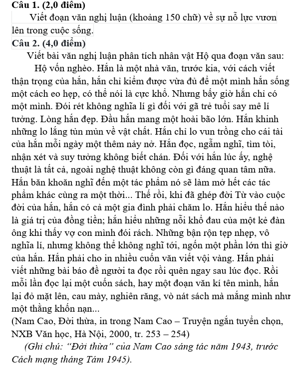 (2,0 điểm)
Viết đoạn văn nghị luận (khoảng 150 chữ) về sự nỗ lực vươn
lên trong cuộc sống.
Câu 2. (4,0 điểm)
Viết bài văn nghị luận phân tích nhân vật Hộ qua đoạn văn sau:
Hộ vốn nghèo. Hắn là một nhà văn, trước kia, với cách viết
thận trọng của hắn, hắn chỉ kiểm được vừa đủ đề một mình hắn sống
một cách eo hẹp, có thể nói là cực khổ. Nhưng bấy giờ hắn chỉ có
một mình. Đói rét không nghĩa lí gì đổi với gã trẻ tuổi say mê lí
tưởng. Lòng hắn đẹp. Đầu hắn mang một hoài bão lớn. Hắn khinh
những lo lắng tủn mùn về vật chất. Hắn chỉ lo vun trồng cho cái tài
của hắn mỗi ngày một thêm nảy nở. Hắn đọc, ngẫm nghĩ, tìm tòi,
nhận xét và suy tưởng không biết chán. Đối với hắn lúc ấy, nghệ
thuật là tất cả, ngoài nghệ thuật không còn gì đáng quan tâm nữa.
Hắn băn khoăn nghĩ đến một tác phẩm nó sẽ làm mở hết các tác
phẩm khác cùng ra một thời... Thế rồi, khi đã ghép đời Từ vào cuộc
đời của hắn, hắn có cả một gia đình phải chăm lo. Hắn hiểu thế nào
là giá trị của đồng tiền; hắn hiều những nỗi khổ đau của một kẻ đàn
ông khi thấy vợ con mình đói rách. Những bận rộn tẹp nhẹp, vô
nghĩa lí, nhưng không thể không nghĩ tới, ngốn một phần lớn thì giờ
của hắn. Hắn phải cho in nhiều cuốn văn viết vội vàng. Hắn phải
viết những bài báo đề người ta đọc rồi quên ngay sau lúc đọc. Rồi
mỗi lần đọc lại một cuốn sách, hay một đoạn văn kí tên mình, hắn
lại đỏ mặt lên, cau mày, nghiên răng, vò nát sách mà mắng mình như
một thằng khốn nạn...
(Nam Cao, Đời thừa, in trong Nam Cao - Truyện ngắn tuyền chọn,
NXB Văn học, Hà Nội, 2000, tr. 253-254)
(Ghi chú: “Đời thừa” của Nam Cao sáng tác năm 1943, trước
Cách mạng tháng Tám 1945).