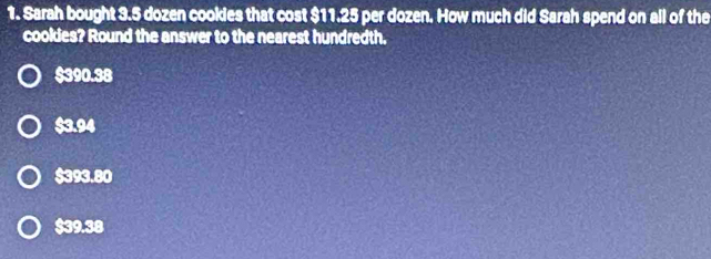 Sarah bought 3.5 dozen cookies that cost $11.25 per dozen. How much did Sarah spend on all of the
cookies? Round the answer to the nearest hundredth.
$390.38
$3.94
$393.80
$39.38