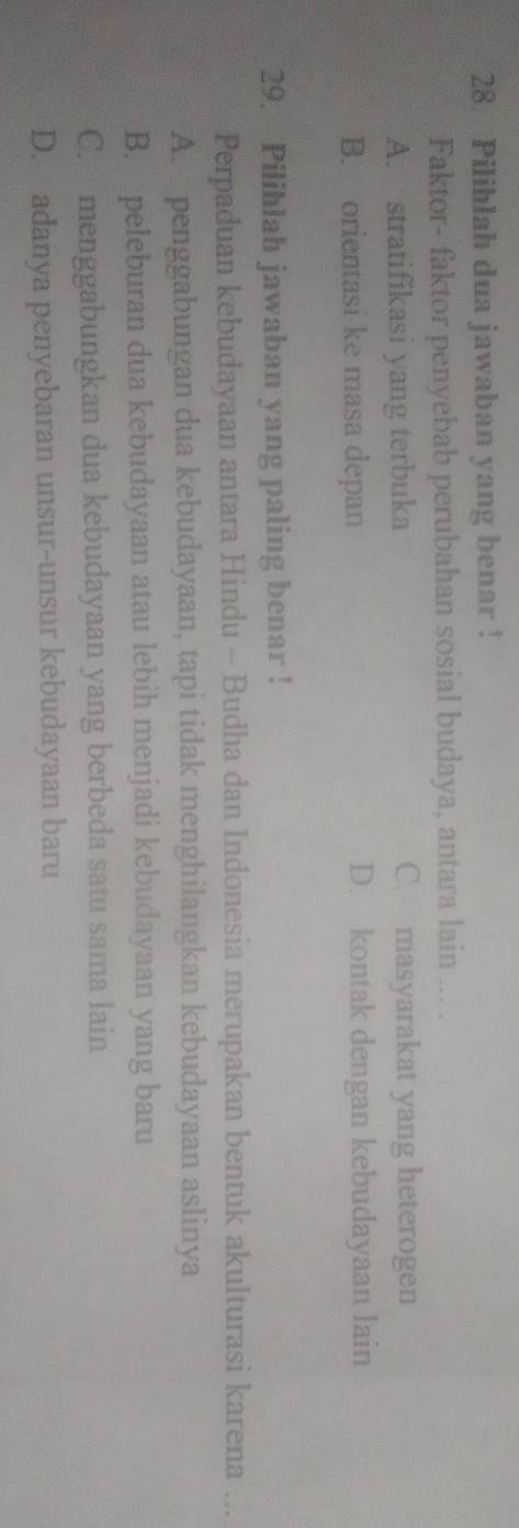 Pilihlah dua jawaban yang benar !
Faktor- faktor penyebab perubahan sosial budaya, antara lain ... .
A. stratifikasi yang terbuka C. masyarakat yang heterogen
B. orientasi ke masa depan D. kontak dengan kebudayaan lain
29. Pilihlah jawaban yang paling benar !
Perpaduan kebudayaan antara Hindu - Budha dan Indonesia merupakan bentuk akulturasi karena ...
A. penggabungan dua kebudayaan, tapi tidak menghilangkan kebudayaan aslinya
B. peleburan dua kebudayaan atau lebih menjadi kebudayaan yang baru
C. menggabungkan dua kebudayaan yang berbeda satu sama lain
D. adanya penyebaran unsur-unsur kebudayaan baru