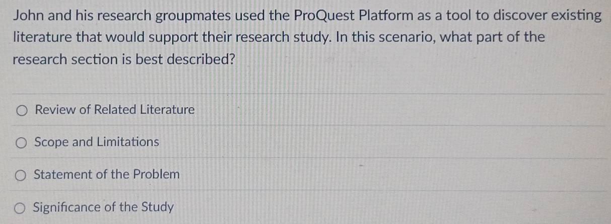 John and his research groupmates used the ProQuest Platform as a tool to discover existing 
literature that would support their research study. In this scenario, what part of the 
research section is best described? 
Review of Related Literature 
Scope and Limitations 
Statement of the Problem 
Signifcance of the Study