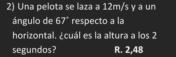 Una pelota se laza a 12m/s y a un
ángulo de 67° respecto a la
horizontal. ¿cuál es la altura a los 2
segundos? R. 2,48