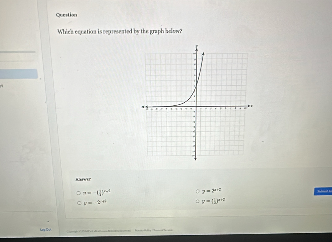 Question
Which equation is represented by the graph below?
v
Answer
y=-( 1/2 )^x+2
y=2^(x+2)
y=-2^(x+2)
y=( 1/2 )^x+2
Log Out Civeright C2024 CeltaMathunm. All Rights Reserved Privacy Policy I Temms of Sersice