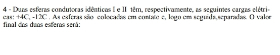 Duas esferas condutoras idênticas I e II têm, respectivamente, as seguintes cargas elétri- 
cas: +4C, -12C. As esferas são colocadas em contato e, logo em seguida,separadas. O valor 
final das duas esferas será: