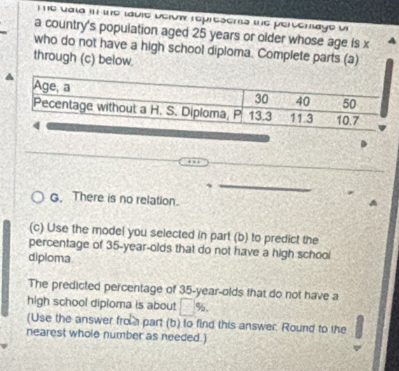 vala in the lavie berow represents the percenlage vi 
a country's population aged 25 years or older whose age is x
who do not have a high school diploma. Complete parts (a) 
through (c) below. 
G. There is no relation. 
(c) Use the model you selected in part (b) to predict the 
percentage of 35 -year-olds that do not have a high school 
diploma 
The predicted percentage of 35 -year-olds that do not have a 
high school diploma is about □° 5. 
(Use the answer fro part (b) to find this answer. Round to the 
nearest whole number as needed.)