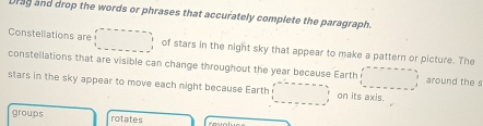 Drag and drop the words or phrases that accurately complete the paragraph. 
Constellations are ... of stars in the night sky that appear to make a pattern or picture. The 
constellations that are visible can change throughout the year because Earth □ =□ around the s 
stars in the sky appear to move each night because Earth □ on its axis. 
groups rotates