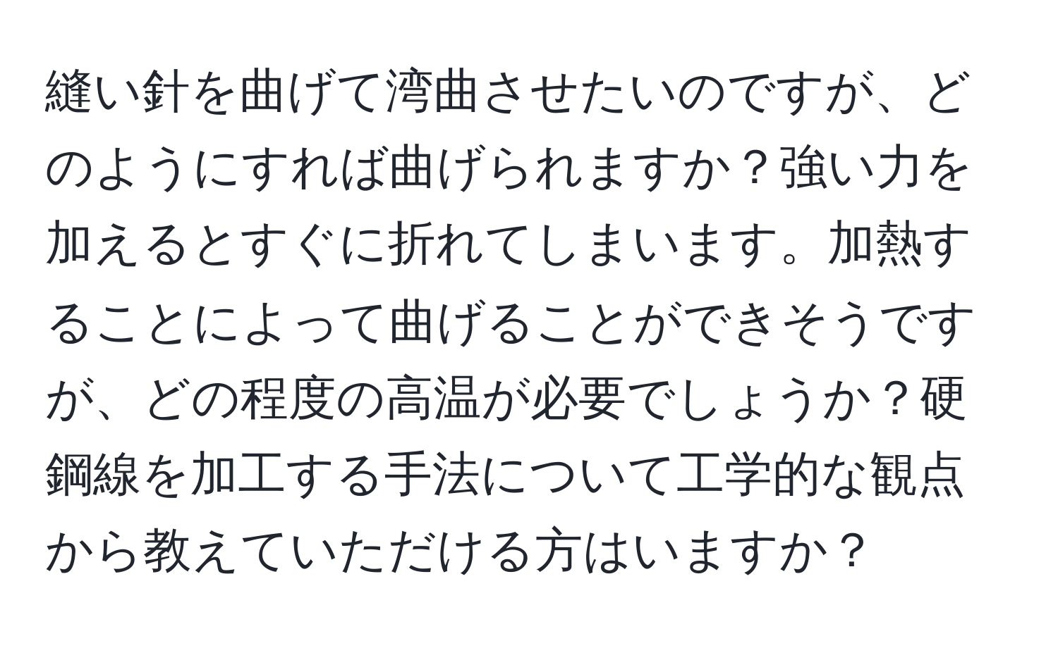 縫い針を曲げて湾曲させたいのですが、どのようにすれば曲げられますか？強い力を加えるとすぐに折れてしまいます。加熱することによって曲げることができそうですが、どの程度の高温が必要でしょうか？硬鋼線を加工する手法について工学的な観点から教えていただける方はいますか？