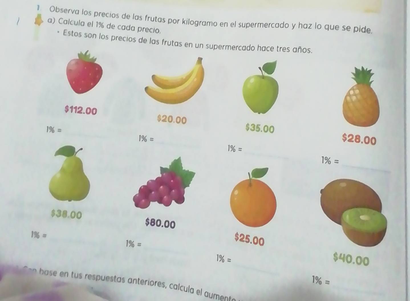 Observa los precios de las frutas por kilogramo en el supermercado y haz lo que se pide. 
a) Calcula el 1% de cada precio. 
Estos son los precios de las frutas en un supermercado hace tres años.
$112.00 _ $20.00 $28.00
1% = $35.00
1% =
_
1% =
1% =
_
$38.00 $80.00
_ 1% =
_
1% =
$25.00
_
1% = $40.00
_
1% =
ba s u st t ir l m