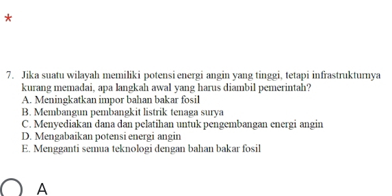 Jika suatu wilayah memiliki potensi energi angin yang tinggi, tetapi infrastrukturnya
kurang memadai, apa langkah awal yang harus diambil pemerintah?
A. Meningkatkan impor bahan bakar fosil
B. Membangun pembangkit listrik tenaga surya
C. Menyediakan dana dan pelatihan untuk pengembangan energi angin
D. Mengabaikan potensi energi angin
E. Mengganti semua teknologi dengan bahan bakar fosil
A