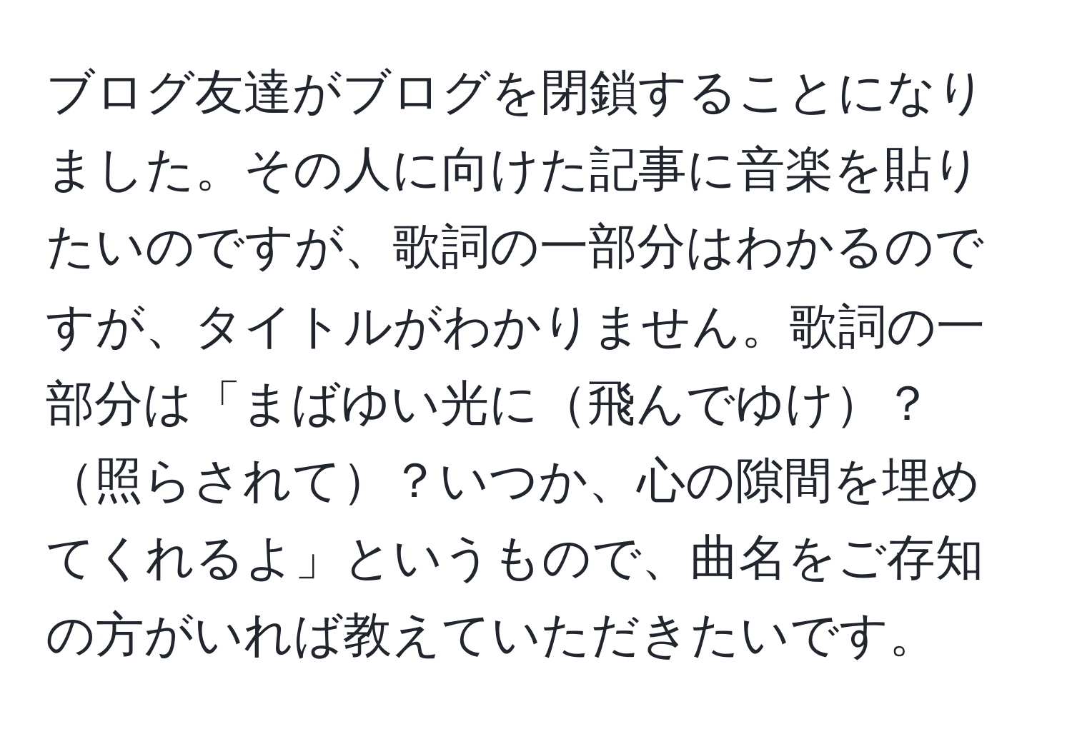 ブログ友達がブログを閉鎖することになりました。その人に向けた記事に音楽を貼りたいのですが、歌詞の一部分はわかるのですが、タイトルがわかりません。歌詞の一部分は「まばゆい光に飛んでゆけ？照らされて？いつか、心の隙間を埋めてくれるよ」というもので、曲名をご存知の方がいれば教えていただきたいです。