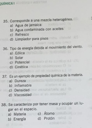 QUíMica I
35. Corresponde a una mezcla heterogénea.
a) Agua de jamaica
b) Agua contaminada con aceites
c) Refresco
d) Limpiador para pisos
36. Tipo de energía debida al movimiento del viento.
a) Eólica
b) Solar
c) Potencial
d) Cinética
37. Es un ejemplo de propiedad química de la materia.
a) Dureza
b) Inflamable
c) Densidad
d) Viscosidad
38. Se caracteriza por tener masa y ocupar un lu-
gar en el espacio.
a) Materia c) Átomo
b) Energía d) Protón