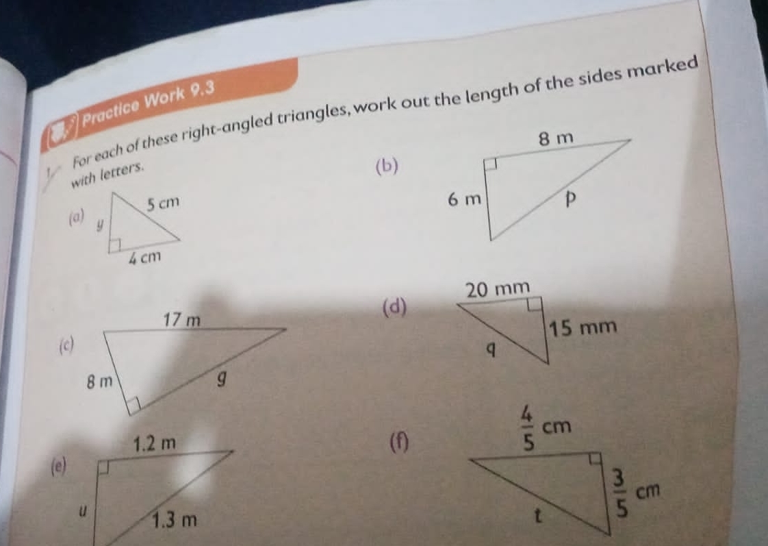 Practice Work 9.3
For each of these right-angled triangles, work out the length of the sides marked
with letters.
(b)
 
(a)
(d)
(c)
(f)
(e)