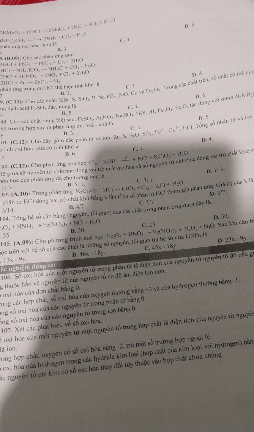 +16HClto 2MnCl_2+2KCl+5Cl_2+8H_2O
D. 5
2KMnO NH_4)_2CO_3to 2NH_3+CO_2+H_2O
phản ứng oxi hóa - khử là C. 4
B. 3
2.
4HCl+PbO_2to PbCl_2+Cl_2+2H_2O. 8. (B.09): Cho các phản ứng sau:
HCl+NH_4HCO_3to NH_4Cl+CO_2+H_2O.
2HCl+2HNO_3to 2NO_2+Cl_2+2H_2O.
D. 4.
2HCl+Znto ZnCl_2+H_2.
C. 1.
9.(C.11) : Cho các chất: KBr,S,SiO_2,P,Na_3PO_4,FeO,Cu và Fe_2O 4. Trong các chất trên, số chất có thể bị c
phản ứng trong đó HCI thể hiện tính khử là
2. B. 3.
D. 6. H_2
ng djch acid H_2SO_4dac, :, nóng là C. 7.
00. Cho các chất riêng biệt sau: Fe eSO_4,AgNO_3,Na_2SO_4,H_2S,HI,Fe_3O_4,Fe_2O_3 tác dụng với dung dịch
4.
B. 5.
D. 5.
ố trường hợp xảy ra phản ứng oxi hoá - khứ là
C. 4.
01. (C.12): Cho dãy gồm các phân tử và ion: Zn,S,FeO, SO_2,Fe^(2+),Cu^(2+). H CI. Tổng số phân tử và ion
B. 3.
6.
D. 4.
6 tính oxi hóa, vừa có tính khử là
B. 6. C. 7.
5.
02. ( C.12 ): Cho phản ứng hóa học Cl_2+KOHxrightarrow I°KCl+KClO_3+H_2O
lệ giữa số nguyên tử chlorine đóng vai trò chất oxi hóa và số nguyên tử chlorine đóng vai trò chất khử tr
hóa học của phản ứng đã cho tương ứng là D. 1:3.
C. 3:1.
B. 5:1.
1:5.
phân tử HCl đóng vai trò chất khử bằng k lần tổng số phân tử HCl tham gia phản ứng. Giá trị của k là
03. (A.10) : Trong phản ứng: K_2Cr_2O_7+HClto CrCl_3+Cl_2+KCl+H_2O D. 3/7.
3 14 B. 4/7. C. 1/7.
_3O_4+HNO_3to Fe(NO_3)_3+NO+H_2O 104. Tổng hệ số cân bằng (nguyên, tối giản) của các chất trong phản ứng dưới đây là:
D. 50.
B. 20. C. 25.
. Sau khi cân bị
5: 5.
105.(A.09) ): Cho phương trình hoá học:
D. 23x-9y.
ọc trên với hệ số của các chất là những số nguyên, tối giản thì hệ số của Fe_3O_4+HNO_3to Fe(NO_3)_3+N_xO_y+H_2O HNO_3 là
C. 45x-18y.
B. 46x-18y.
13x-9y.
ặc nghiệm đúng sai 106. Số oxi hóa của một nguyên tử trong phân tử là điện tích của nguyên tử nguyên tố đó nếu gi
g thuộc hằn về nguyên tử của nguyên tố có độ âm điện lớn hơn.
6 oxi hóa của đơn chất bằng 0.
Song các hợp chất, số oxi hóa của oxygen thường bằng +2 và của hydrogen thường bằng -1.
ong số oxi hóa của các nguyên tử trong phân tử bằng 0.
ốổng số oxi hóa của các nguyên tử trong ion bằng 0.
107. Xét các phát biểu về số oxi hóa.
0 oxi hóa của một nguyên tử một nguyên tố trong hợp chất là điện tích của nguyên tử nguyên
rong hợp chất, oxygen có số oxi hóa bằng -2, trừ một số trường hợp ngoại lệ.
là ion.
oxi hóa của hydrogen trong các hydride kim loại (hợp chất của kim loại với hydrogen) bằn
Các nguyên tố phi kim có số oxi hóa thay đổi tùy thuộc vào hợp chất chứa chúng.