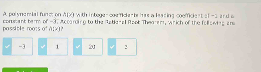 A polynomial function h(x) with integer coefficients has a leading coefficient of -1 and a
constant term of -3. According to the Rational Root Theorem, which of the following are
possible roots of h(x) ?
-3 1 20 I 3