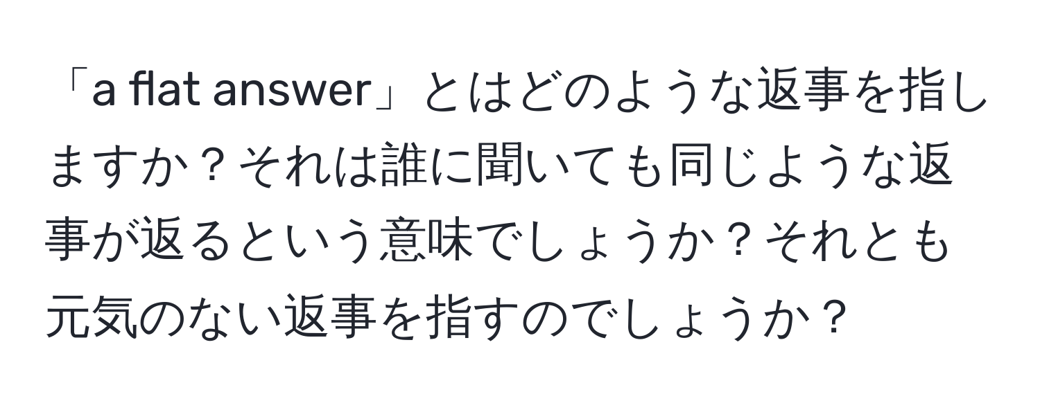 「a flat answer」とはどのような返事を指しますか？それは誰に聞いても同じような返事が返るという意味でしょうか？それとも元気のない返事を指すのでしょうか？