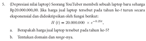 (Depresiasi nilai laptop) Seorang YouTuber membeli sebuah laptop baru seharga
Rp20.000.000,00. Jika harga jual laptop tersebut pada tahun ke-t turun secara 
eksponensial dan dideskripsikan oleh fungsi berikut:
H(t)=20.000.000* e^(-0.25t), 
a. Berapakah harga jual laptop tersebut pada tahun ke -5? 
b. Tentukan domain dan mnge-nya.