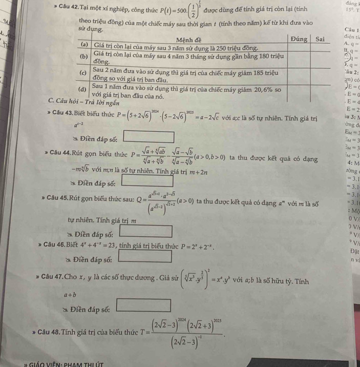 dáng 
* Câu 42.Tại một xí nghiệp, công thức P(t)=500.( 1/2 )^ 1/3  được dùng để tính giá trị còn lại (tính 15°T
theo triệu đồng) của một chiếc máy sau thời gian # (tính theo năm) kể từ khi đưa vào
sử dụng.
Câu 1
ện tí
q=
q=
q=
q=
u 2:
có
E=(
E=0
C
E=4
E=2
* Câu 43.Biết biểu thức P=(5+2sqrt(6))^2024· (5-2sqrt(6))^2025=a-2sqrt(c) với a;c là số tự nhiên. Tính giá trị iu 3:N
a^(c-2) ờng đ
a Điền đáp số: □
E_M=3
E_M=3
z_M=3
Câu 44.Rút gọn biểu thức P= (sqrt(a)+sqrt[4](ab))/sqrt[4](a)+sqrt[4](b) - (sqrt(a)-sqrt(b))/sqrt[4](a)-sqrt[4](b) (a>0,b>0) ta thu được kết quả có dạng l_M=3
4 M
-msqrt[n](b) với m;n là số tự nhiên. Tính giá trị m+2n
ròng 
Điền đáp số: □ =3.1
=3.1
=3.1
* Câu 45.Rút gọn biểu thức sau: Q=frac a^(sqrt(3)+1)· a^(2-sqrt(3))(a^(sqrt(2)-2))^sqrt(2)+2(a>0) ta thu được kết quả có dạng a''' với m là số =3.1
: M
tự nhiên. Tính giá trị m
)V/
a  Điền đáp số: BC= □ /□  
D V/
* V/
9 V/
» Câu 46.Biết 4^x+4^(-x)=23 tính giá trị biểu thức P=2^x+2^(-x).
Điền đáp số: □
Đặt
n và
D Câu 47.Cho x , y là các số thực dương . Giả sử (sqrt[5](x^3).y^(frac 2)5end(pmatrix)^2=x^a.y^b với a;b là số hữu tỷ. Tính
a+b
Điền đáp số: □
* Câu 48.Tính giá trị của biểu thức T=frac (2sqrt(2)-3)^2014(2sqrt(2)+3)^2023(2sqrt(2)-3)^-1.
* Giáo viên: pham thị út