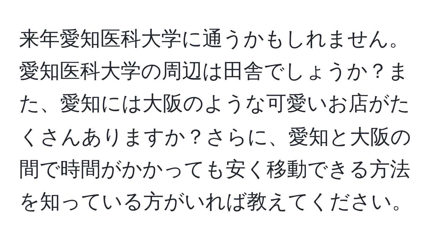 来年愛知医科大学に通うかもしれません。愛知医科大学の周辺は田舎でしょうか？また、愛知には大阪のような可愛いお店がたくさんありますか？さらに、愛知と大阪の間で時間がかかっても安く移動できる方法を知っている方がいれば教えてください。