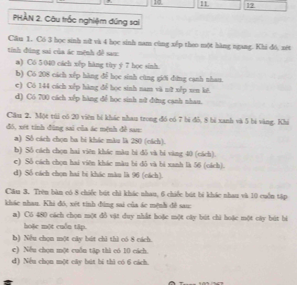 10
1 1. 12
PHÀN 2. Câu trắc nghiệm đúng sai
Câu 1. Có 3 học sinh nữ và 4 học sinh nam cùng xếp theo một hàng ngang. Khi đó, xét
tính đúng sai của ác mệnh đề sau:
a) C6 5 040 cách xếp hàng tày ý 7 học sinh.
b) Có 208 cách xếp hàng để học sinh cùng giới đứng cạnh nhan.
c) Có 144 cách xếp hàng để học sinh nam và nữ xếp xen kẽ.
d) Có 700 cách xếp hàng để học sinh nữ đứng cạnh nhan.
Câu 2. Một túi có 20 viên bị khác nhan trong đó có 7 bi đỏ, 8 bì xanh và 5 bí vàng. Khi
đó, xét tính đũng sai của ác mệnh đề san:
a) Số cách chọn ba bi khác màu là 280 (cách).
b) Số cách chọn hai viên khác màn bi đỗ và bi vàng 40 (cách).
c) Số cách chọn hai viên khác màu bi đỏ và bí xanh là 56 (cách).
d) Số cách chọn hai bi khác màn là 96 (cách).
Câu 3. Trên bàn có 8 chiếc bút chì khác nhau, 6 chiếc bút bi khác nhau và 10 cuốn tập
khác nhau. Khi đó, xét tính đúng sai của ác mệnh đề sau:
a) C6 480 cách chọn một đồ vật duy nhất hoặc một cây bút chì hoặc một cây bút bí
hoặc một cuốn tập.
b) Nếu chọn một cây bút chì thì có 8 cách.
c) Nếu chọn một cuốn tập thì có 10 cách.
d) Nếu chọn một cây bút bí thì có 6 cách.