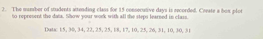 The number of students attending class for 15 consecutive days is recorded. Create a box plot 
to represent the data. Show your work with all the steps learned in class. 
Data: 15, 30, 34, 22, 25, 25, 18, 17, 10, 25, 26, 31, 10, 30, 31