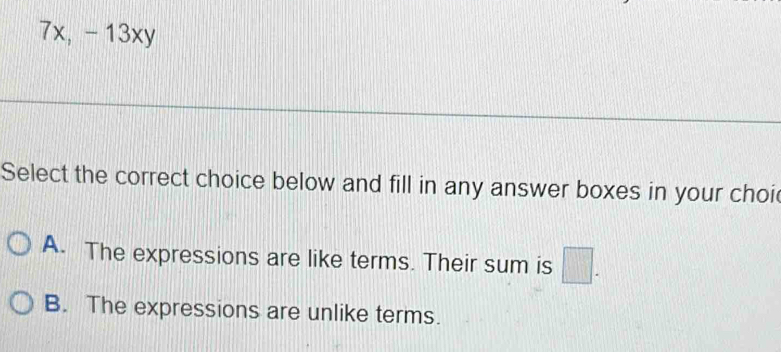 7x, -13xy
Select the correct choice below and fill in any answer boxes in your choi
A. The expressions are like terms. Their sum is □.
B. The expressions are unlike terms.