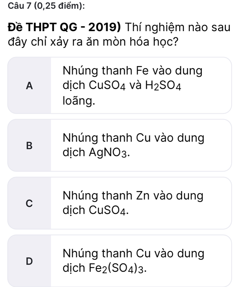 (0,25 điểm):
Đề THPT QG - 2019) Thí nghiệm nào sau
đây chỉ xảy ra ăn mòn hóa học?
Nhúng thanh Fe vào dung
A dịch C uSO∠ 1 và H_2SO_4
loãng.
Nhúng thanh Cu vào dung
B
dịch AgNO3.
Nhúng thanh Zn vào dung
C
dịch CuSO4.
Nhúng thanh Cu vào dung
D
dịch Fe₂ (SO_4)_3.