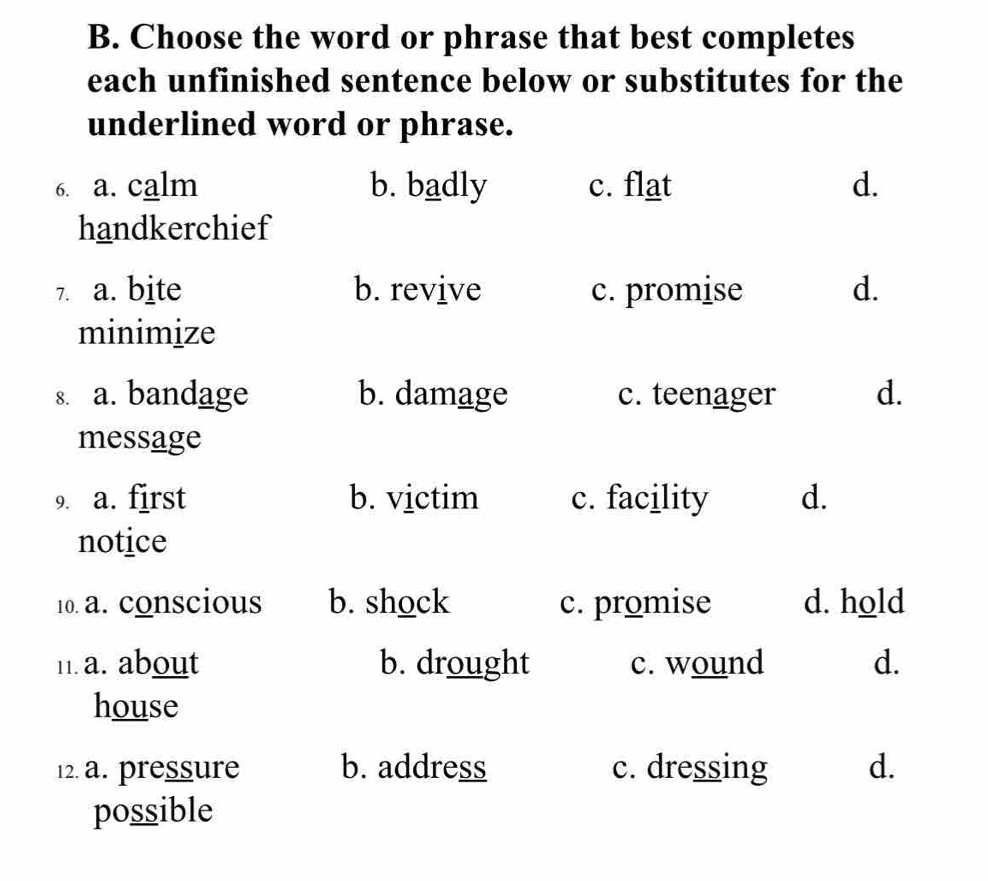 Choose the word or phrase that best completes
each unfinished sentence below or substitutes for the
underlined word or phrase.
6. a. calm b. badly c. flat d.
handkerchief
7. a. bite b. revive c. promise d.
minimize
s. a. bandage b. damage c. teenager d.
message
9. a. first b. victim c. facility d.
notice
10. a. conscious b. shock c. promise d. hold
n. a. about b. drought c. wound d.
house
12. a. pressure b. address c. dressing d.
possible